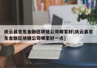 庆云县京东金融区块链公司哪家好[庆云县京东金融区块链公司哪家好一点]